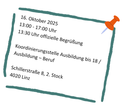 16. Oktober 2025 
13.00-17.00 Uhr
13.30 Uhr offizielle Begrüßung 

Koordinierungsstelle Ausbildung bis 18 / Ausbildung - Beruf

SchillerStraße 8, 2. Stock
4020 Linz